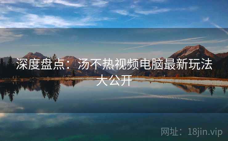深度盘点：汤不热视频电脑最新玩法大公开