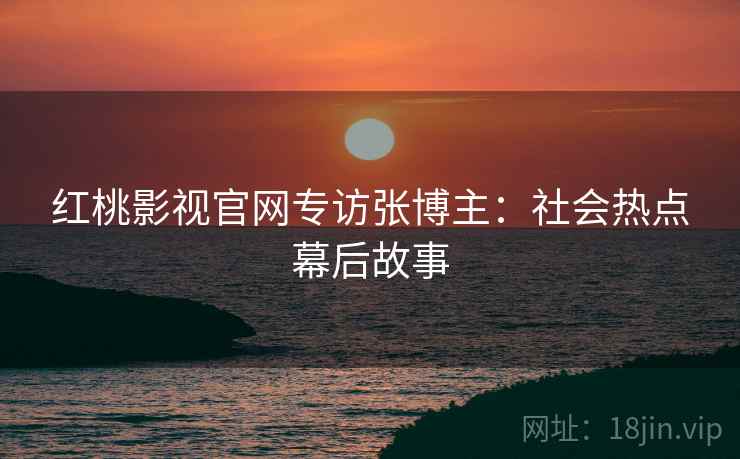 红桃影视官网专访张博主：社会热点幕后故事