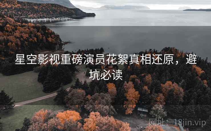 星空影视重磅演员花絮真相还原，避坑必读