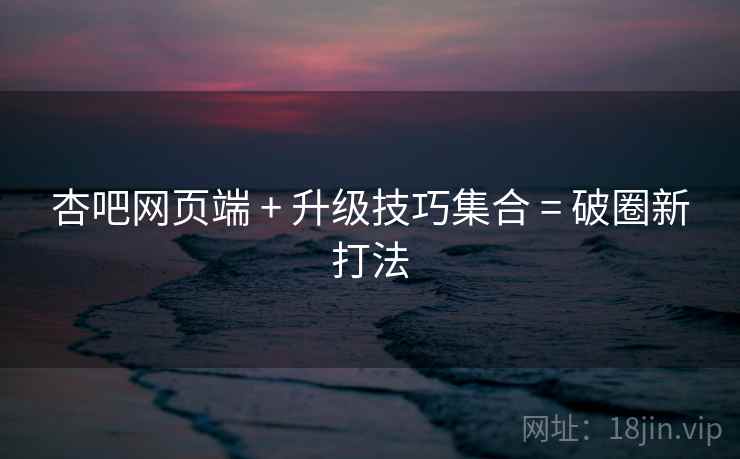 杏吧网页端 + 升级技巧集合 = 破圈新打法
