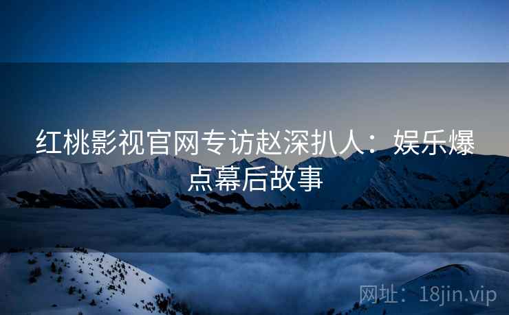 红桃影视官网专访赵深扒人：娱乐爆点幕后故事